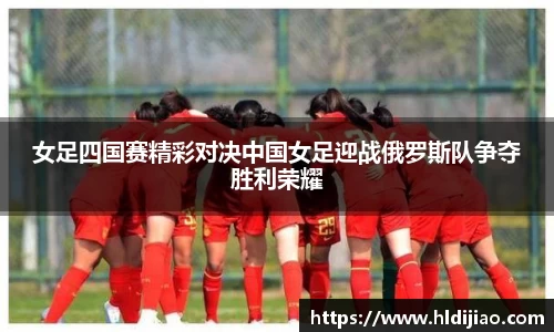 女足四国赛精彩对决中国女足迎战俄罗斯队争夺胜利荣耀